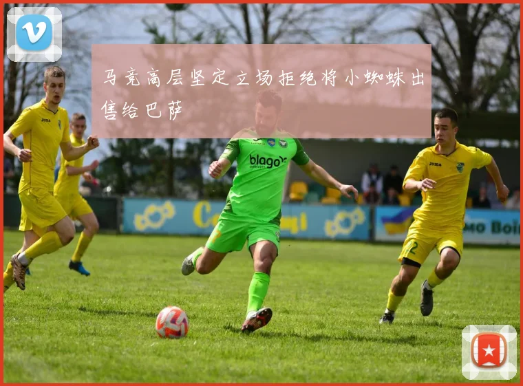 马竞高层坚定立场拒绝将小蜘蛛出售给巴萨