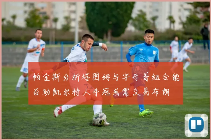 帕金斯分析塔图姆与字母哥组合能否助凯尔特人夺冠或需交易布朗
