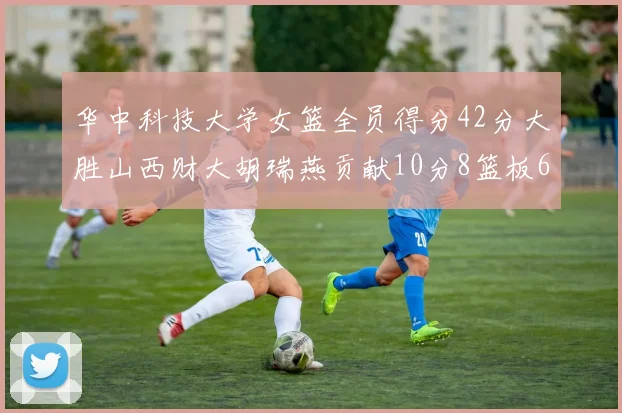 华中科技大学女篮全员得分42分大胜山西财大胡瑞燕贡献10分8篮板6助攻表现出色