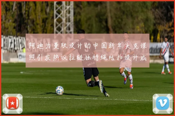 阿迪为曼联设计的中国新年夹克谍照引发热议拉链独特绳结扣设计成亮点