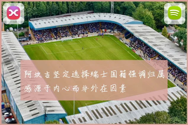 阿坎吉坚定选择瑞士国籍强调归属感源于内心而非外在因素