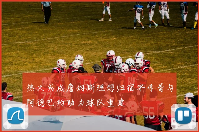 热火或成詹姆斯理想归宿字母哥与阿德巴约助力球队重建