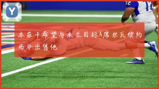 本菲卡希望与米兰目标A席尔瓦续约而非出售他