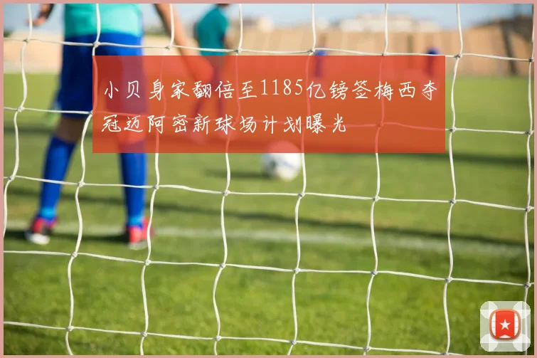 小贝身家翻倍至1185亿镑签梅西夺冠迈阿密新球场计划曝光