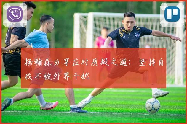 杨瀚森分享应对质疑之道：坚持自我不被外界干扰