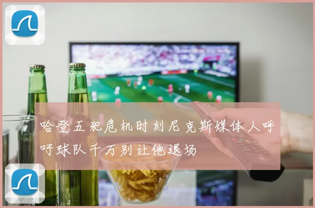 哈登五犯危机时刻尼克斯媒体人呼吁球队千万别让他退场
