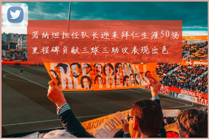 若纳坦担任队长迎来拜仁生涯50场里程碑贡献三球三助攻表现出色