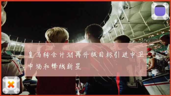 皇马转会计划再升级目标引进中卫中场和锋线新星